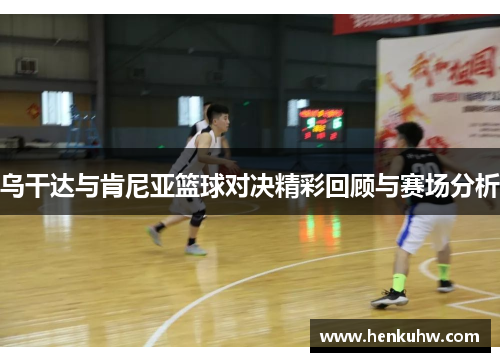 乌干达与肯尼亚篮球对决精彩回顾与赛场分析