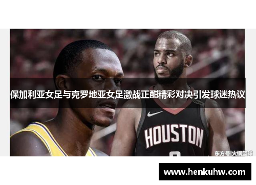 保加利亚女足与克罗地亚女足激战正酣精彩对决引发球迷热议